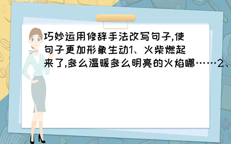 巧妙运用修辞手法改写句子,使句子更加形象生动1、火柴燃起来了,多么温暖多么明亮的火焰哪……2、知了一直在大树上叫.