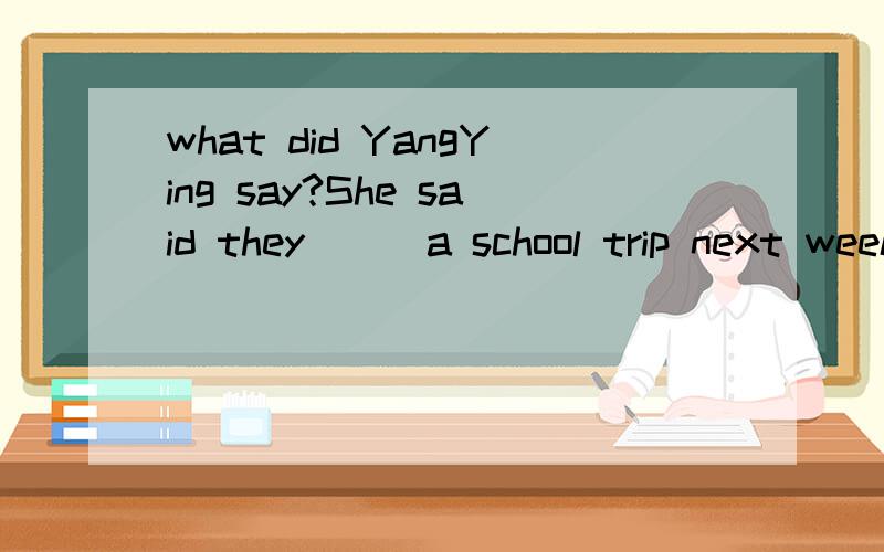what did YangYing say?She said they___a school trip next weeka will have b,had c.would have d.have