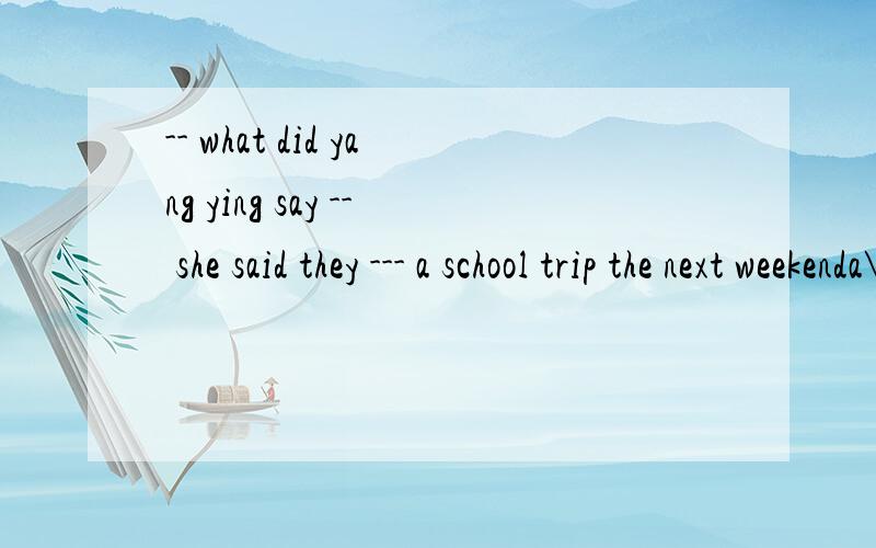 -- what did yang ying say -- she said they --- a school trip the next weekenda\ will haveb\ hadc\ would haved\ have请您说明理由好吗?
