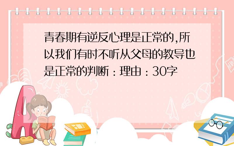 青春期有逆反心理是正常的,所以我们有时不听从父母的教导也是正常的判断：理由：30字