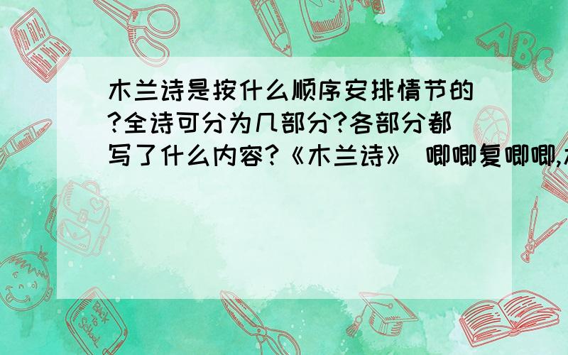 木兰诗是按什么顺序安排情节的?全诗可分为几部分?各部分都写了什么内容?《木兰诗》 唧唧复唧唧,木兰当户织.不闻机杼声,唯闻女叹息.问女何所思?问女何所忆?女亦无所思,女亦无所忆.昨夜