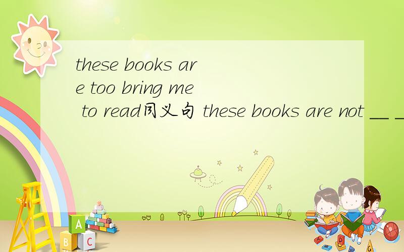 these books are too bring me to read同义句 these books are not __ __ for me to readTom has been our neighbor for ten years同义句Tom has __ __ __ us for ten yearsIt's good to see lions and foxes during the daytime 划线提问（during the dayti