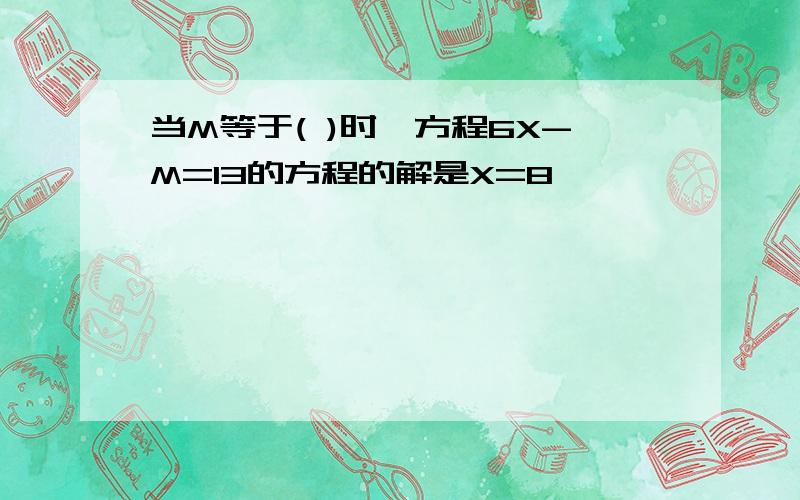 当M等于( )时,方程6X-M=13的方程的解是X=8