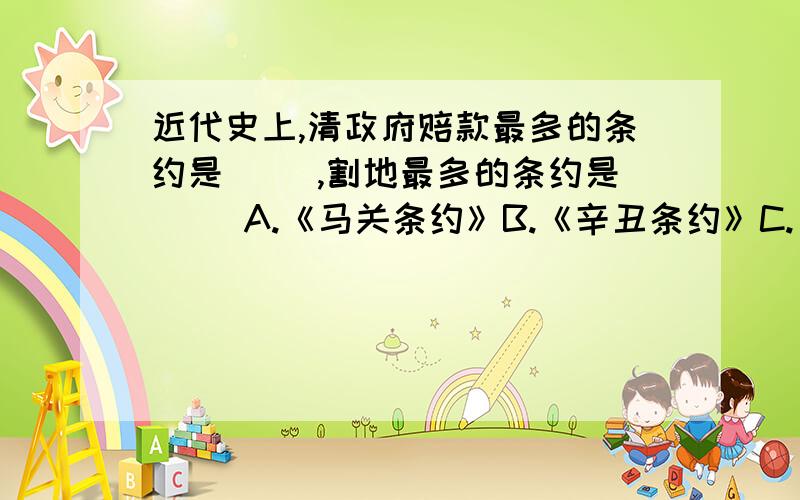 近代史上,清政府赔款最多的条约是（ ）,割地最多的条约是（ ）A.《马关条约》B.《辛丑条约》C.《北京条约》D.《瑷珲条约》