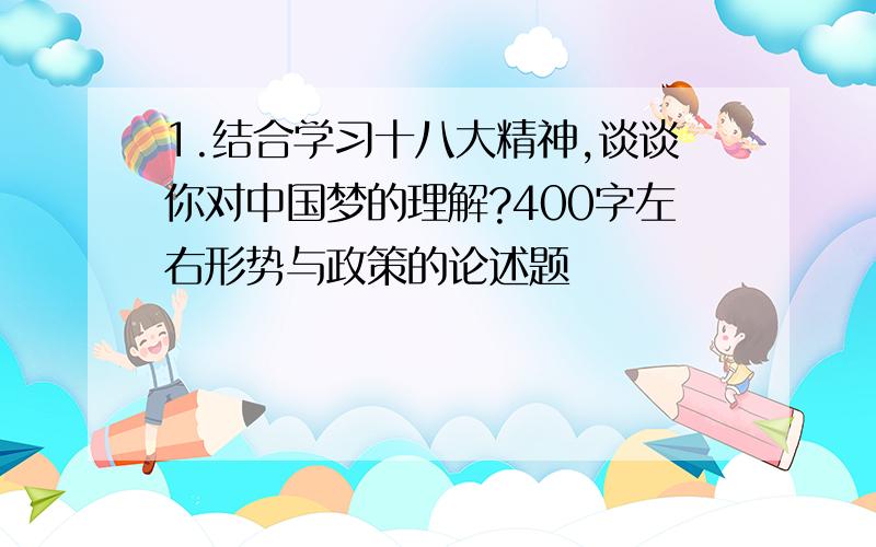 1.结合学习十八大精神,谈谈你对中国梦的理解?400字左右形势与政策的论述题