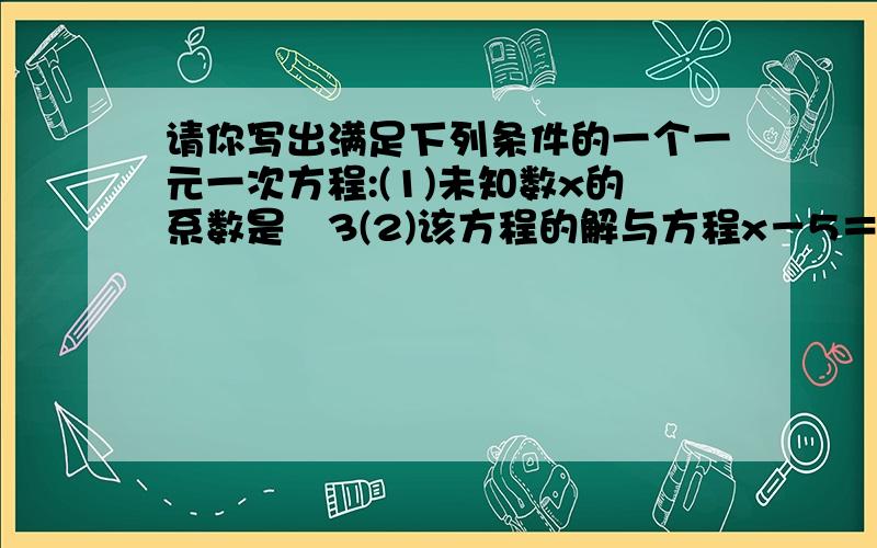 请你写出满足下列条件的一个一元一次方程:(1)未知数x的系数是﹣3(2)该方程的解与方程x－5＝7－2x的解相同请你写出满足下列条件的一个一元一次方程:(1)未知数x的系数是﹣3(2)该方程的解与