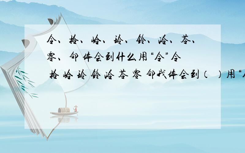 令、拎、岭、玲、铃、冷、苓、零、邻 体会到什么用“令”令 拎 岭 玲 铃 冷 苓 零 邻我体会到（ ）用“令”今 含 吟 念 贪 琴 芩 涔我体会到（ ）用“今”答得好有高财富悬赏哦!