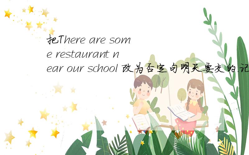 把There are some restaurant near our school 改为否定句明天要交的.记住是改为否定句.