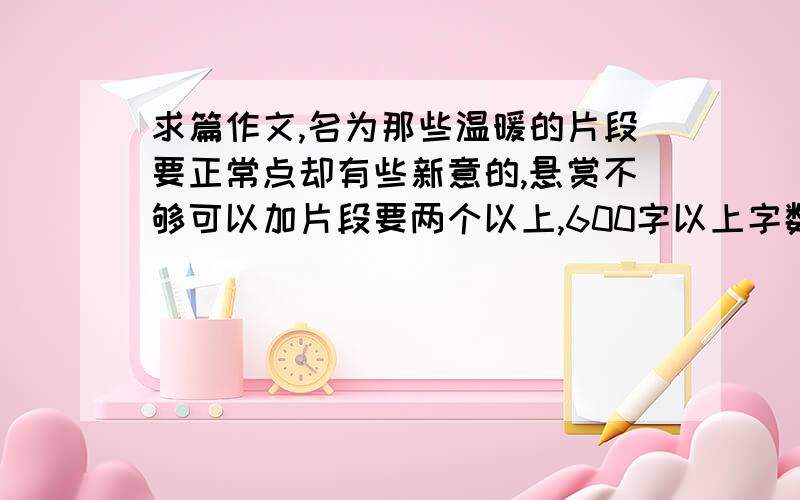 求篇作文,名为那些温暖的片段要正常点却有些新意的,悬赏不够可以加片段要两个以上,600字以上字数,sorry请正常点，拜托请不要提到地名。只要符合要求就给满意