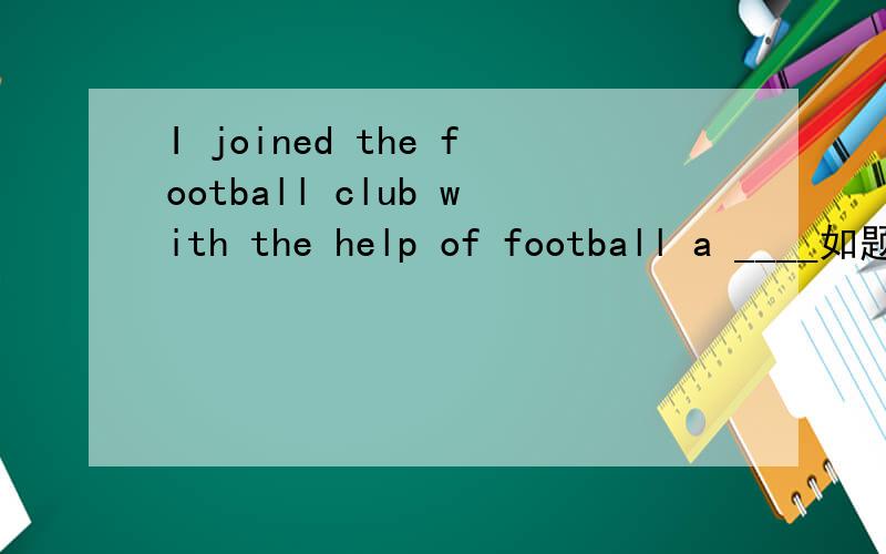 I joined the football club with the help of football a ____如题~有人说是ASSISTANT 肯定不对的吧……前边没有冠词之类的,肯定是个Uncountable noun啊~好的甩分了啊~这是首字母填空啊~填一个以A开头的单词……