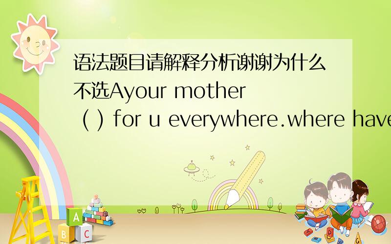 语法题目请解释分析谢谢为什么不选Ayour mother ( ) for u everywhere.where have u been?A.had looked B.has been looking C.looked D.was looking