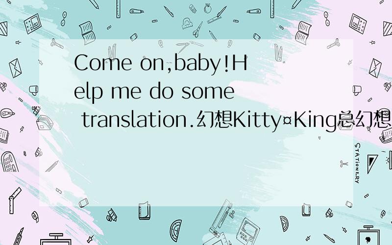 Come on,baby!Help me do some translation.幻想Kitty¤King总幻想有一天生命如彩虹般多彩总幻想有一天前程如朝霞般绚烂总幻想有一天你不再视我为浊物而你在我的心里面也比花还更像一朵花我死皮赖脸