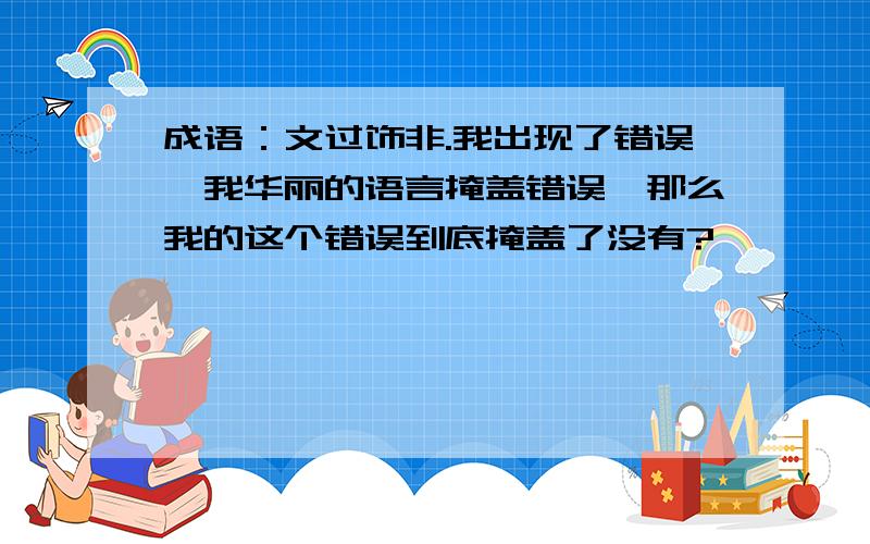 成语：文过饰非.我出现了错误,我华丽的语言掩盖错误,那么我的这个错误到底掩盖了没有?