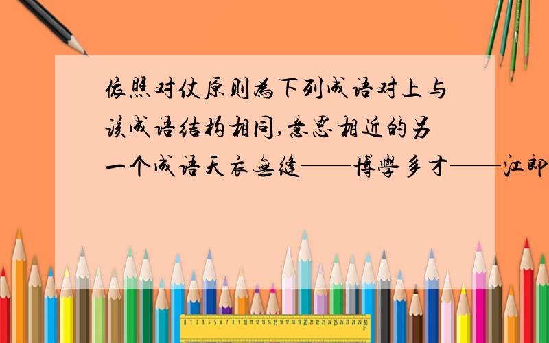 依照对仗原则为下列成语对上与该成语结构相同,意思相近的另一个成语天衣无缝——博学多才——江郎才尽——赫赫有名——