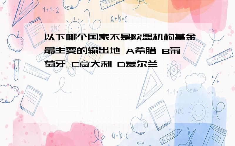 以下哪个国家不是欧盟机构基金最主要的输出地 A希腊 B葡萄牙 C意大利 D爱尔兰