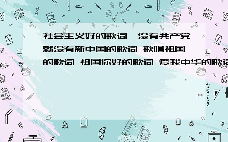 社会主义好的歌词,没有共产党就没有新中国的歌词 歌唱祖国的歌词 祖国你好的歌词 爱我中华的歌词和山丹丹开花红艳艳的歌词绣金匾的歌词,要完整,有作曲人,作词人,歌手