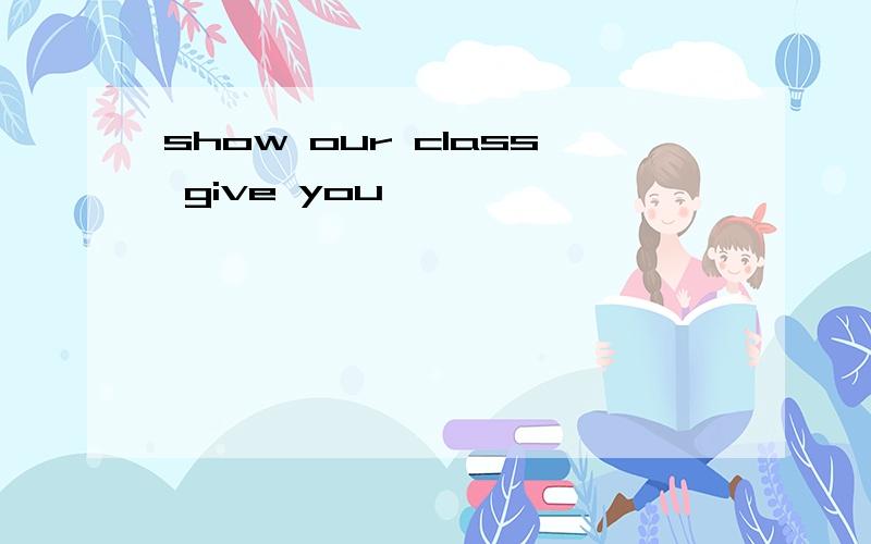 show our class give you