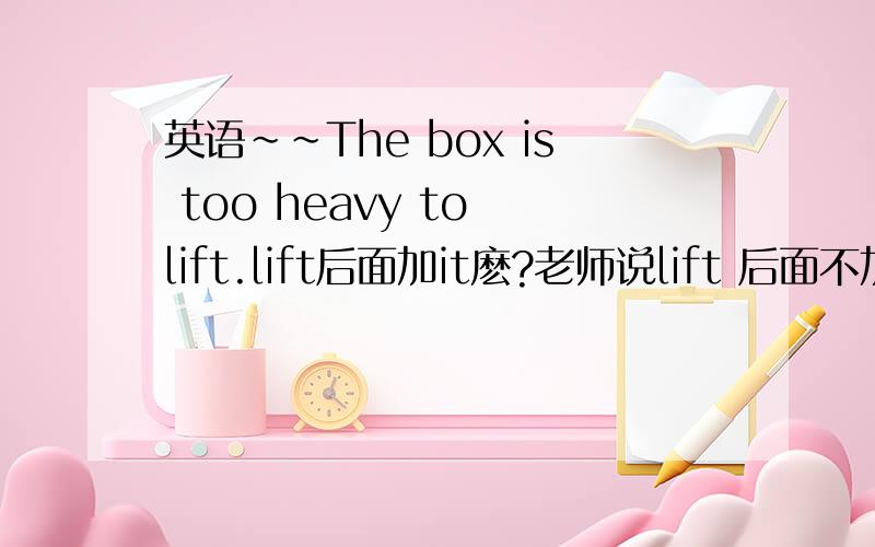 英语~~The box is too heavy to lift.lift后面加it麽?老师说lift 后面不加代词it是因为to lift做的是too heavy的状语、整个句子是主系表.所以不加.但如果是It is too heavy to lift呢?是不是该加啊?就像It is good f