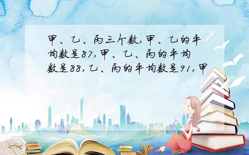 甲、乙、丙三个数,甲、乙的平均数是87,甲、乙、丙的平均数是88,乙、丙的平均数是91,甲