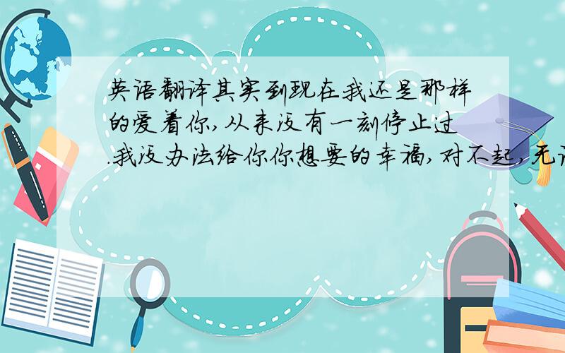 英语翻译其实到现在我还是那样的爱着你,从来没有一刻停止过.我没办法给你你想要的幸福,对不起,无论事情是怎么样的.只要你开心,你幸福,那就最好的.哪怕你身边的女人不是我,你牵的手不