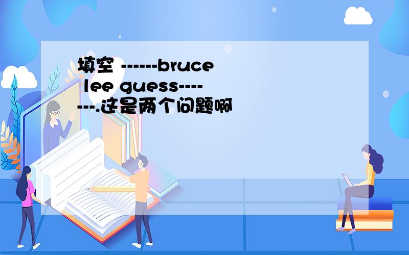 填空 ------bruce lee guess-------.这是两个问题啊