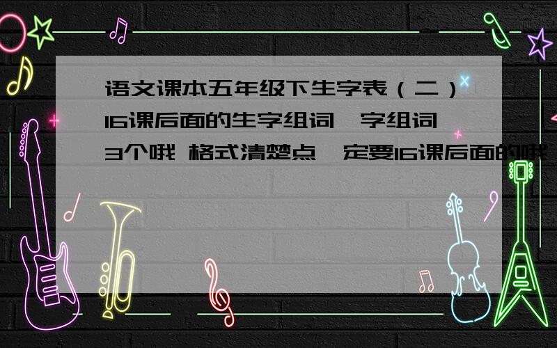 语文课本五年级下生字表（二）16课后面的生字组词一字组词3个哦 格式清楚点一定要16课后面的哦！前面的我已经有了。