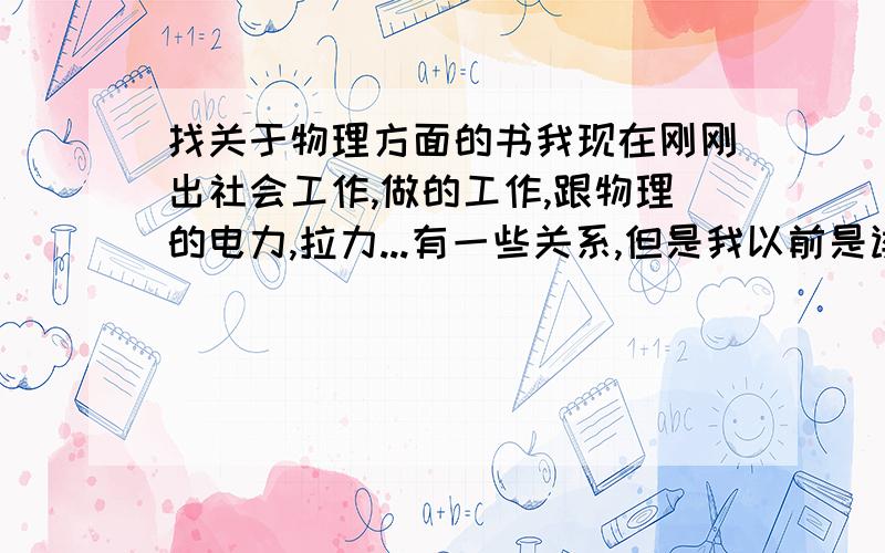 找关于物理方面的书我现在刚刚出社会工作,做的工作,跟物理的电力,拉力...有一些关系,但是我以前是读文科的,对那些东西 就初三时学过一点,这么多年,完全忘记了.介绍几本比较基础的入门