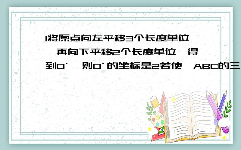 1将原点向左平移3个长度单位,再向下平移2个长度单位,得到O’,则O’的坐标是2若使△ABC的三个顶点在直角坐标系中的横坐标保持不变,纵坐标减小2个长度单位,则表示将△ABC向（ ）平移（ ）