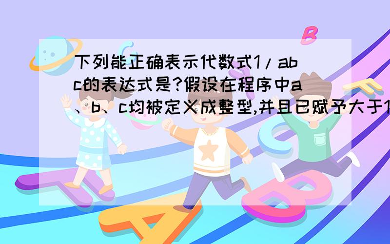 下列能正确表示代数式1/abc的表达式是?假设在程序中a、b、c均被定义成整型,并且已赋予大于1的值,则下列能正确表示代数式1/abc的表达式是 A． 1/a*b*c B．1/(a*b*c) C．1/a/b/(float)c D．1.0/a/b/c