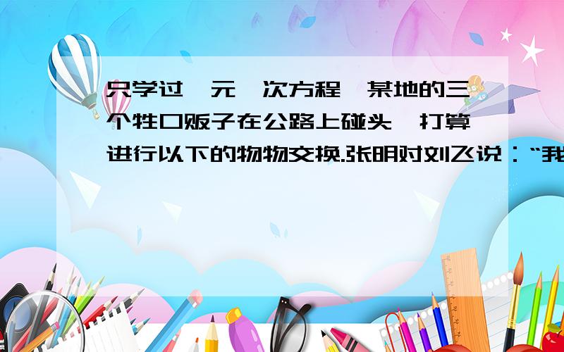 只学过一元一次方程,某地的三个牲口贩子在公路上碰头,打算进行以下的物物交换.张明对刘飞说：“我用6头猪换你1匹马,那么你的牲口数将是我的3倍.”刘飞对周立说：“我用4头牛换你1匹马