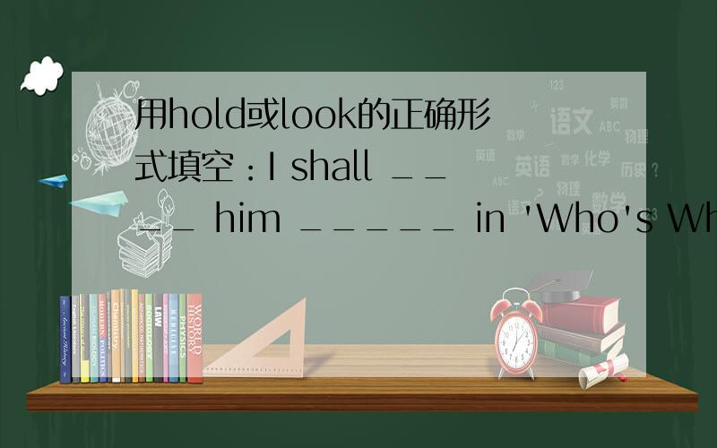 用hold或look的正确形式填空：I shall ____ him _____ in 'Who's Who'.The students' union______an interesting debate on captial punishment yesterday.Why don't you ______ her ______whenyou're there?Examinations will be_______next week.I'm not___