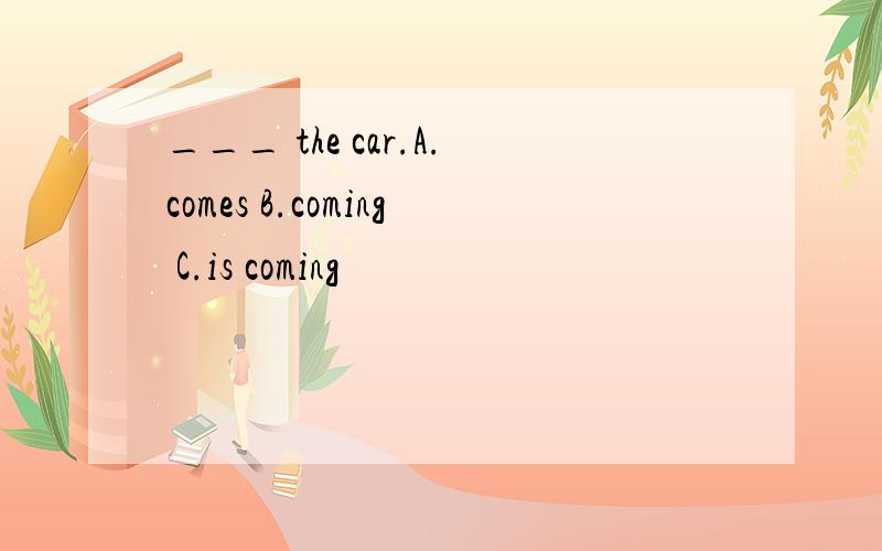 ___ the car.A.comes B.coming C.is coming