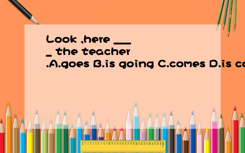 Look ,here ____ the teacher .A.goes B.is going C.comes D.is coming这句话虽然是倒装语序,但look单独使用,接下来的时态不应该用现在进行时吗?为什么选C不选D,请详解,