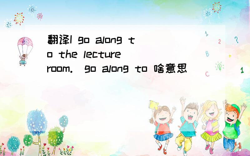 翻译I go along to the lecture room.（go along to 啥意思）