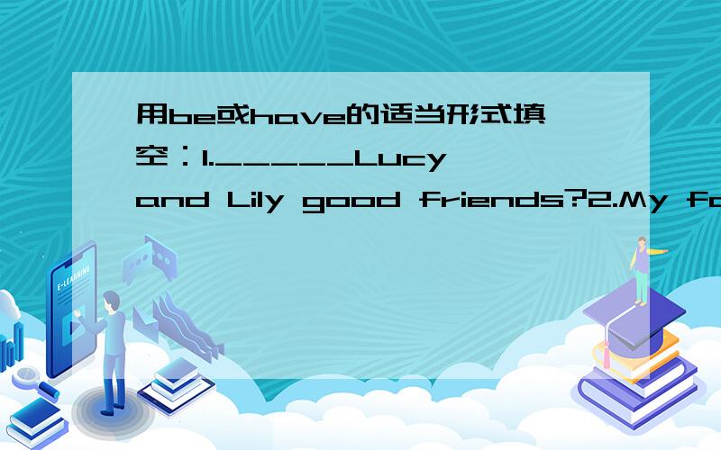 用be或have的适当形式填空：1._____Lucy and Lily good friends?2.My father ____ a key.用be或have的适当形式填空：1._____Lucy and Lily good friends?2.My father ____ a key.3._____ she your English teacher?4.The boys_____ a tennis5.____t