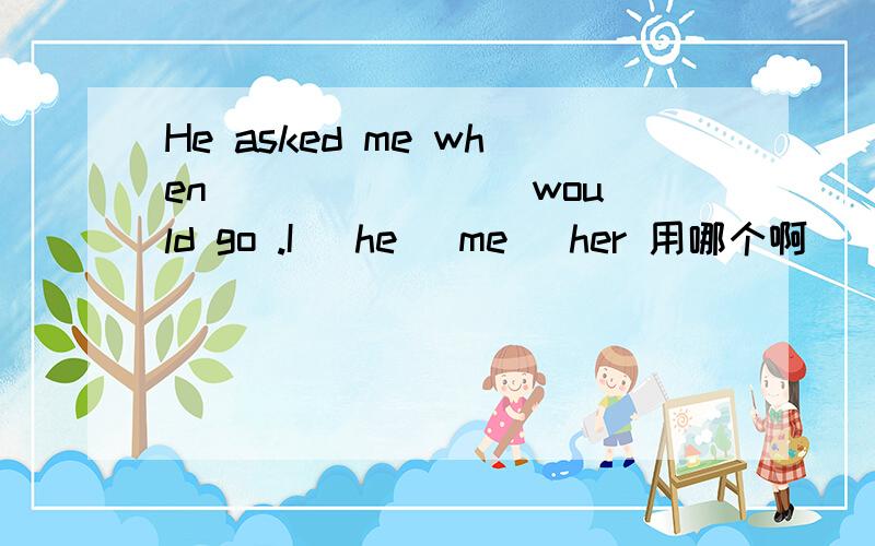 He asked me when _______ would go .I \he\ me \her 用哪个啊