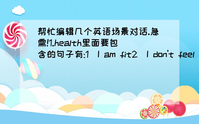 帮忙编辑几个英语场景对话.急需!1.health里面要包含的句子有:1)I am fit2)I don't feel well today3)I've got a cold4)what's bothering you?5)I want to se my doctor for a checkup6)the doctor advised me to get plenty of exercise,and i t