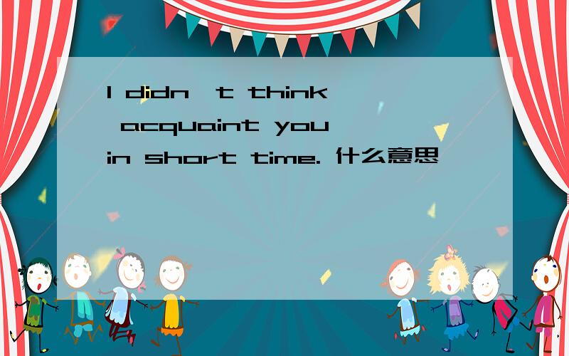 I didn't think acquaint you in short time. 什么意思