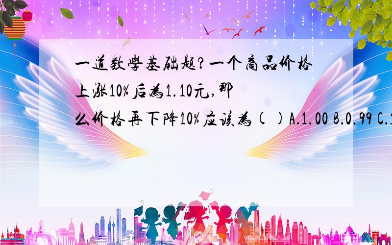 一道数学基础题?一个商品价格上涨10%后为1.10元,那么价格再下降10%应该为()A．1.00 B．0.99 C．1.01 D．0.98