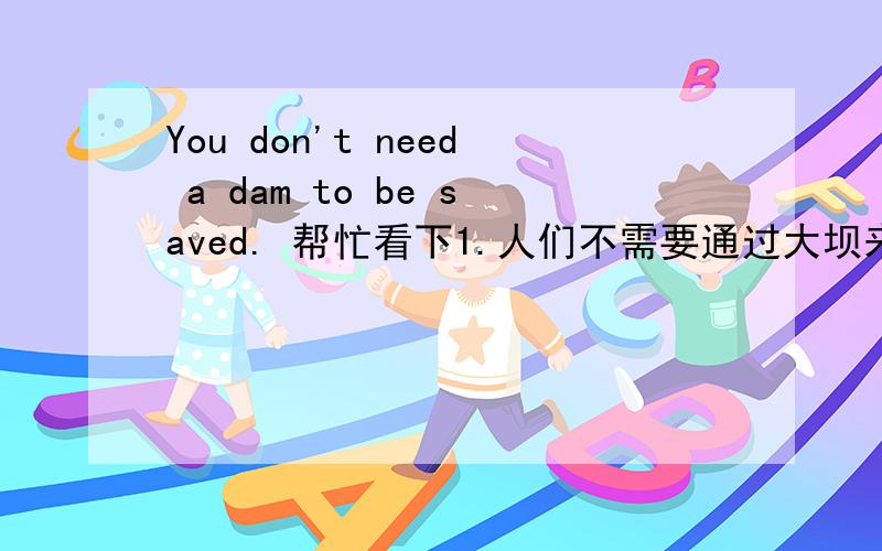 You don't need a dam to be saved. 帮忙看下1.人们不需要通过大坝来拯救自己.2.你不需要建一座大坝然后再去拯救它.哪个翻译是对的?新东方的翻译是第二个，我也觉得第一个是对的。。。。。。。