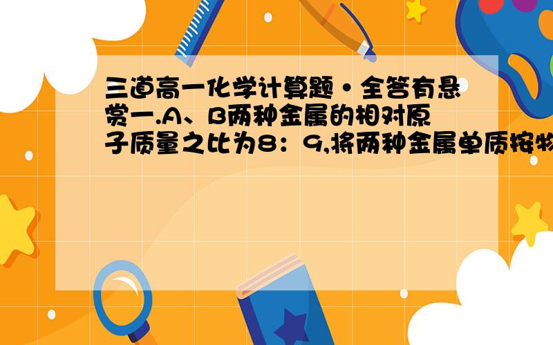 三道高一化学计算题·全答有悬赏一.A、B两种金属的相对原子质量之比为8：9,将两种金属单质按物质的量之比3：2组成混合物1.26g,与足量的稀硫酸反应,放出氢气1.344L(标准状况）,若此两种金属