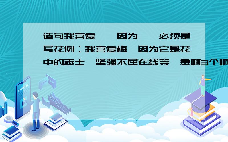 造句我喜爱……因为……必须是写花例：我喜爱梅,因为它是花中的志士,坚强不屈在线等,急啊3个啊