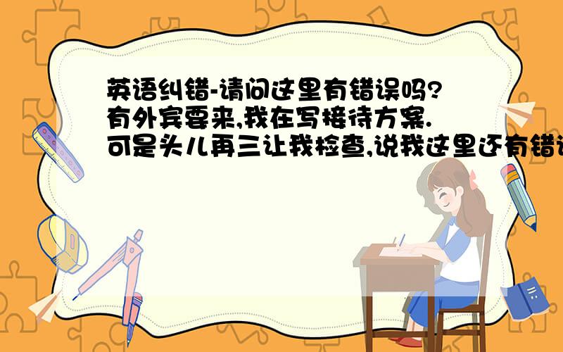 英语纠错-请问这里有错误吗?有外宾要来,我在写接待方案.可是头儿再三让我检查,说我这里还有错误.可是我怎么检查也检查不出来了.麻烦大侠帮检查.（我的头儿很认真,标点,大小写他都在意