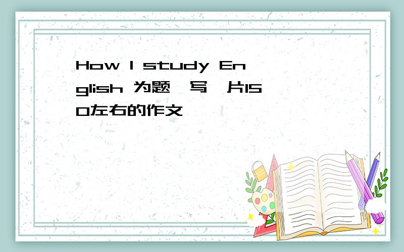 How I study English 为题,写一片150左右的作文