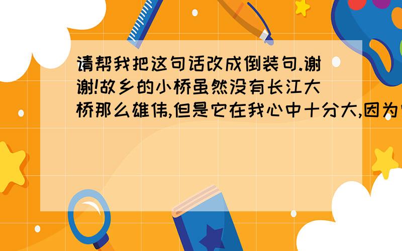 请帮我把这句话改成倒装句.谢谢!故乡的小桥虽然没有长江大桥那么雄伟,但是它在我心中十分大,因为它默默无闻地躬着身躯让人们踏着它的背脊走过去,从没有怨言.