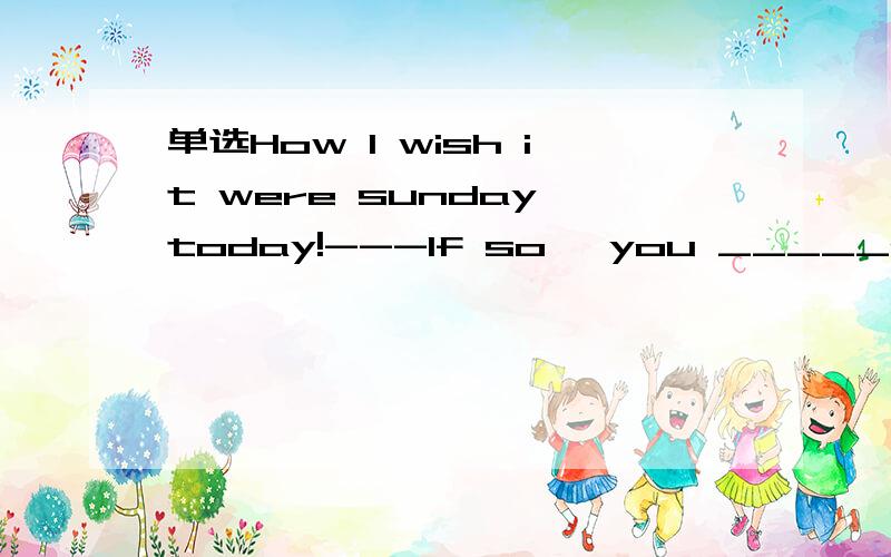 单选How I wish it were sunday today!---If so ,you _____go to school.Ashan't B can't Cwon't Dwould't