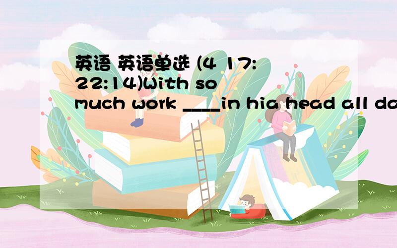 英语 英语单选 (4 17:22:14)With so much work ____in hia head all day long,he feels rather stressed in hia daily life A   filled      B  to    fill       C&