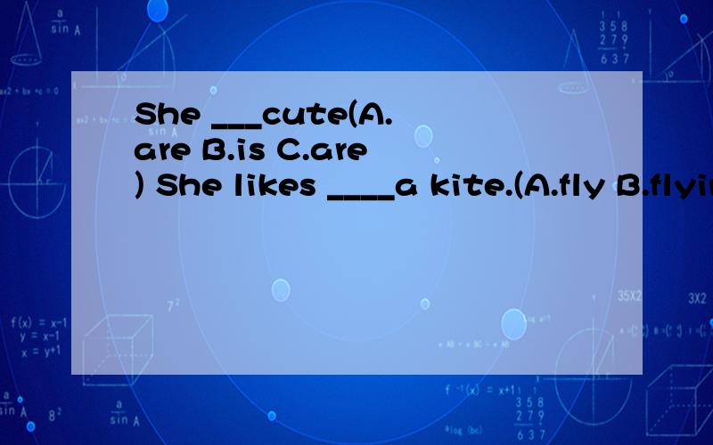 She ___cute(A.are B.is C.are) She likes ____a kite.(A.fly B.flying C.are)What do you want to____in the future.(A.at B.are C.be)Is he good ___maths?( A.at B.in C.of)He ___very friendly.(A.looking B.looks C.look)___umbrella is that?(A.What B.Who C.Whos