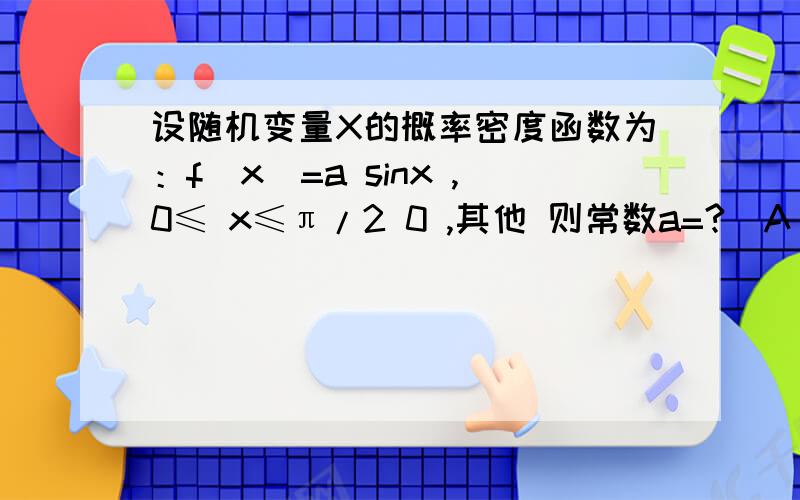 设随机变量X的概率密度函数为：f（x）=a sinx ,0≤ x≤π/2 0 ,其他 则常数a=?（A） 3 （B） O （C） 2 （D） 1 f（ x） = a sin x 0 ≤ x ≤ π/2 0 其他