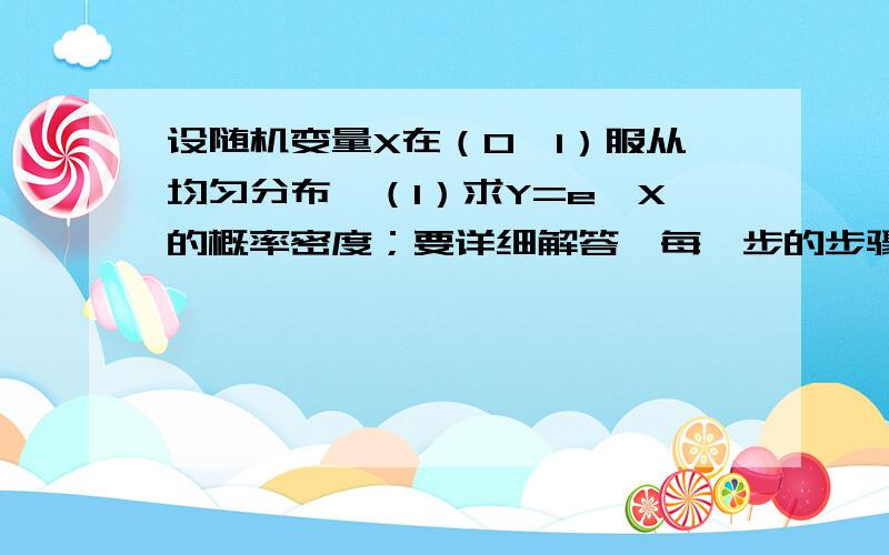 设随机变量X在（0,1）服从均匀分布,（1）求Y=e^X的概率密度；要详细解答,每一步的步骤,可发图片,这题我想不明白了,所以请务必详细